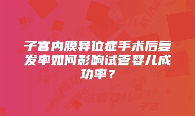 子宫内膜异位症手术后复发率如何影响试管婴儿成功率？