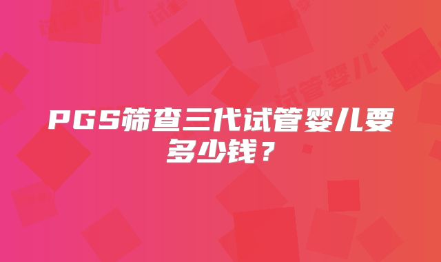 PGS筛查三代试管婴儿要多少钱?