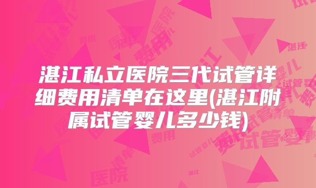 湛江私立医院三代试管详细费用清单在这里(湛江附属试管婴儿多少钱)