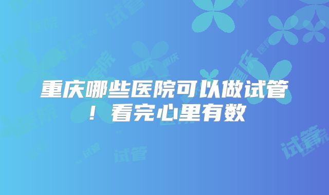 重庆哪些医院可以做试管！看完心里有数