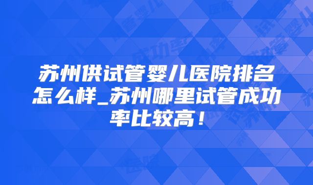 苏州供试管婴儿医院排名怎么样_苏州哪里试管成功率比较高!