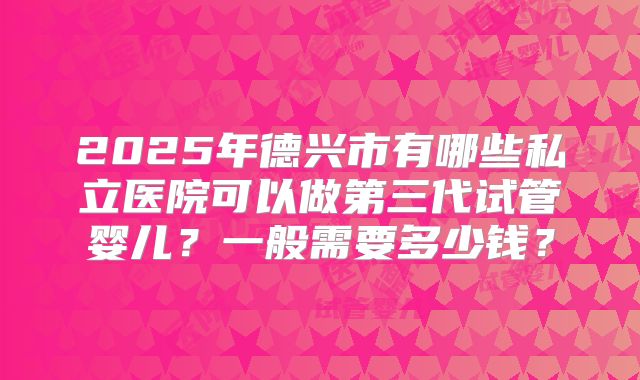2025年德兴市有哪些私立医院可以做第三代试管婴儿？一般需要多少钱？