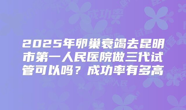 2025年卵巢衰竭去昆明市第一人民医院做三代试管可以吗？成功率有多高