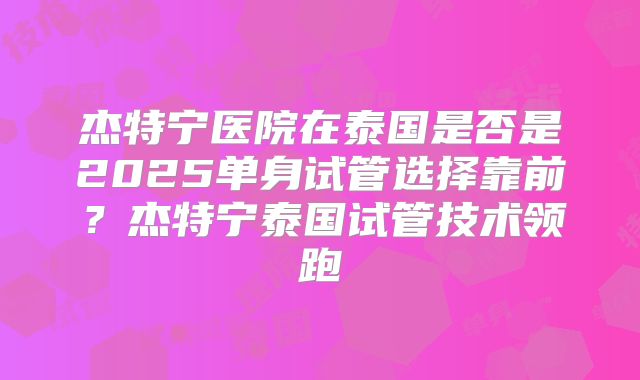 杰特宁医院在泰国是否是2025单身试管选择靠前？杰特宁泰国试管技术领跑