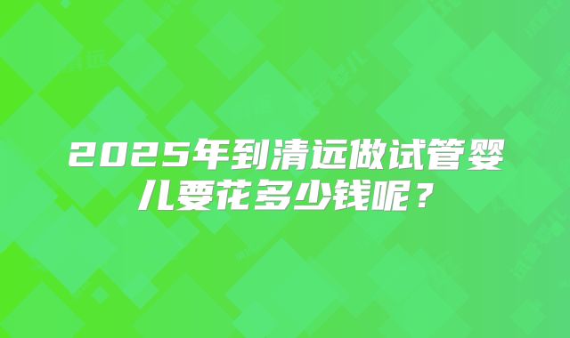 2025年到清远做试管婴儿要花多少钱呢？