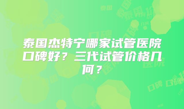 泰国杰特宁哪家试管医院口碑好？三代试管价格几何？