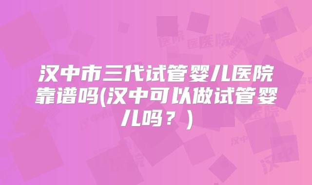 汉中市三代试管婴儿医院靠谱吗(汉中可以做试管婴儿吗?)