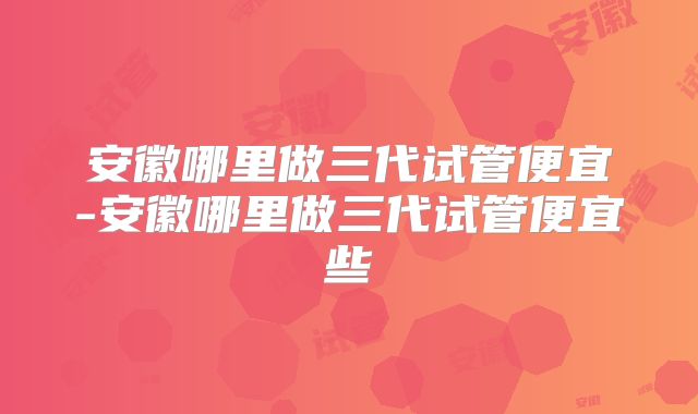 安徽哪里做三代试管便宜-安徽哪里做三代试管便宜些