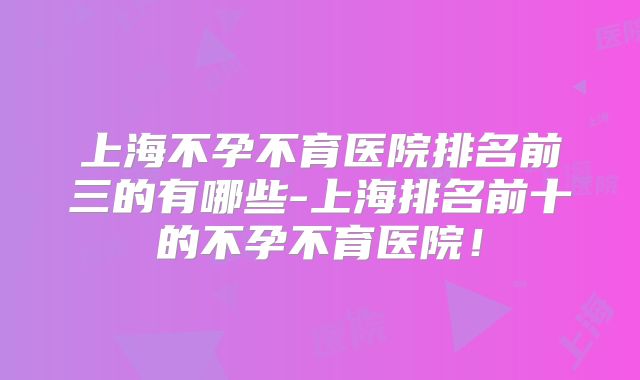 上海不孕不育医院排名前三的有哪些-上海排名前十的不孕不育医院!