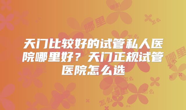 天门比较好的试管私人医院哪里好?天门正规试管医院怎么选