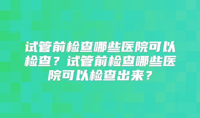 试管前检查哪些医院可以检查？试管前检查哪些医院可以检查出来？
