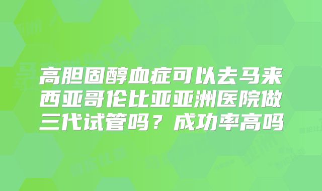 高胆固醇血症可以去马来西亚哥伦比亚亚洲医院做三代试管吗？成功率高吗