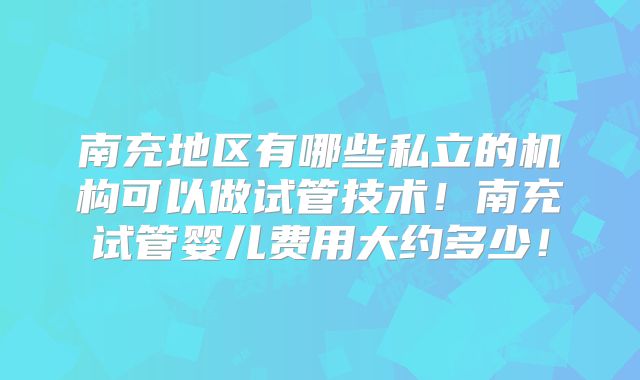 南充地区有哪些私立的机构可以做试管技术！南充试管婴儿费用大约多少！