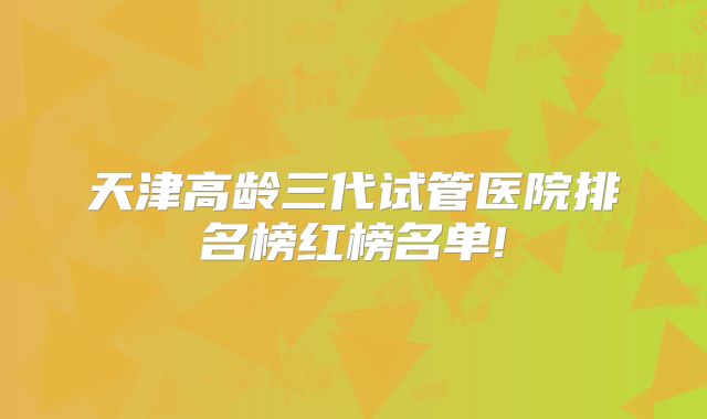 天津高龄三代试管医院排名榜红榜名单!