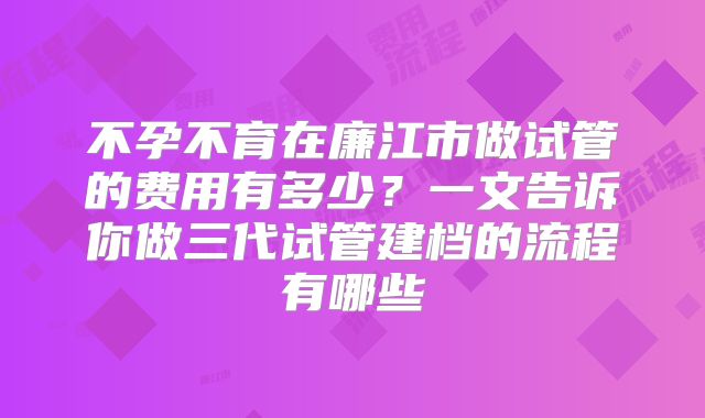 不孕不育在廉江市做试管的费用有多少？一文告诉你做三代试管建档的流程有哪些