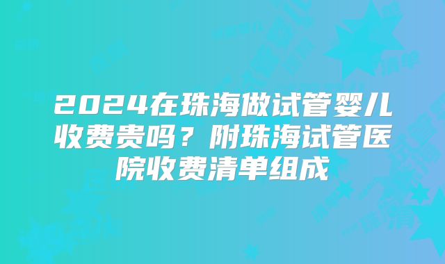2024在珠海做试管婴儿收费贵吗?附珠海试管医院收费清单组成