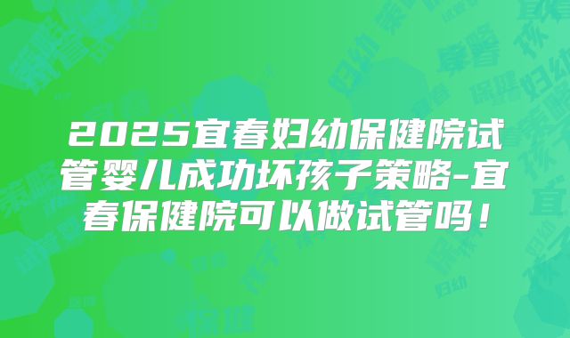 2025宜春妇幼保健院试管婴儿成功坏孩子策略-宜春保健院可以做试管吗！