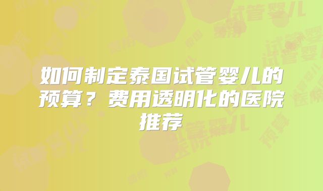 如何制定泰国试管婴儿的预算？费用透明化的医院推荐