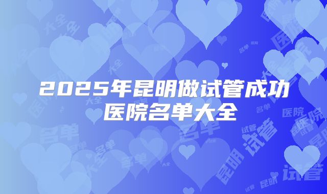 2025年昆明做试管成功 医院名单大全