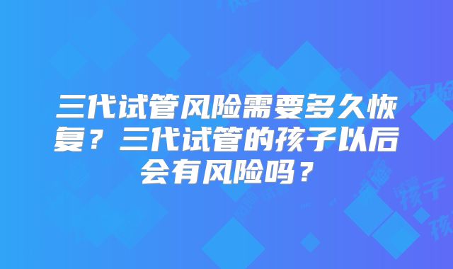 三代试管风险需要多久恢复？三代试管的孩子以后会有风险吗？