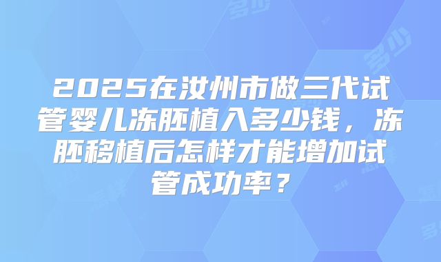 2025在汝州市做三代试管婴儿冻胚植入多少钱，冻胚移植后怎样才能增加试管成功率？