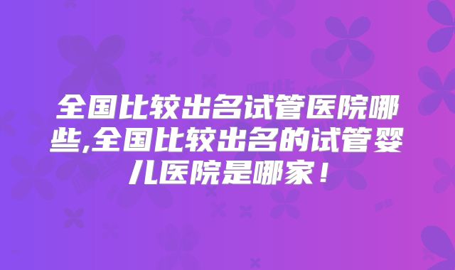 全国比较出名试管医院哪些,全国比较出名的试管婴儿医院是哪家！