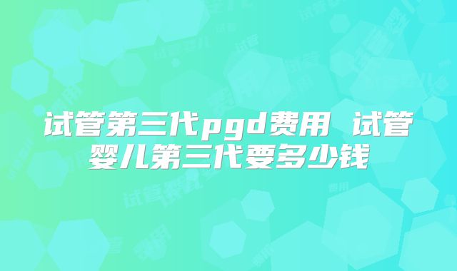 试管第三代pgd费用 试管婴儿第三代要多少钱