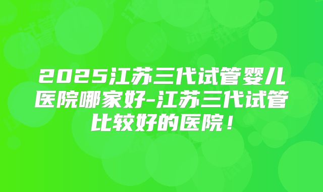2025江苏三代试管婴儿医院哪家好-江苏三代试管比较好的医院！