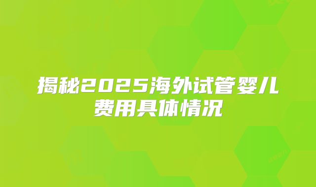 揭秘2025海外试管婴儿费用具体情况