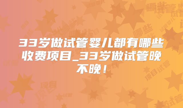 33岁做试管婴儿都有哪些收费项目_33岁做试管晚不晚!