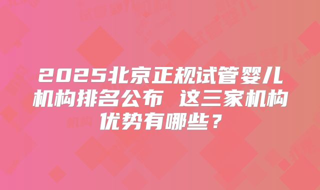 2025北京正规试管婴儿机构排名公布 这三家机构优势有哪些？