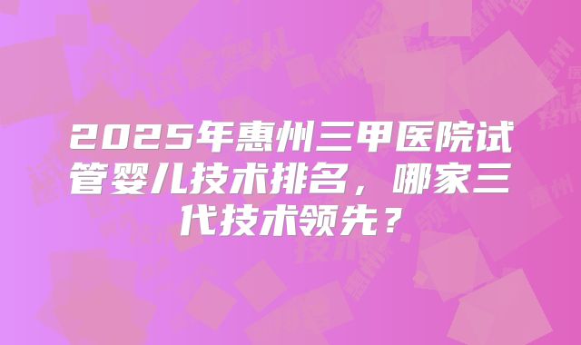 2025年惠州三甲医院试管婴儿技术排名，哪家三代技术领先？