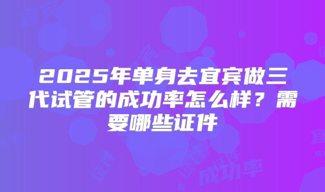 2025年单身去宜宾做三代试管的成功率怎么样？需要哪些证件