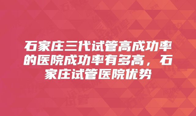 石家庄三代试管高成功率的医院成功率有多高，石家庄试管医院优势