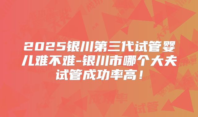 2025银川第三代试管婴儿难不难-银川市哪个大夫试管成功率高！