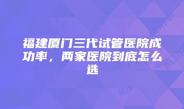 福建厦门三代试管医院成功率，两家医院到底怎么选