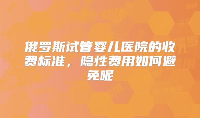 俄罗斯试管婴儿医院的收费标准，隐性费用如何避免呢