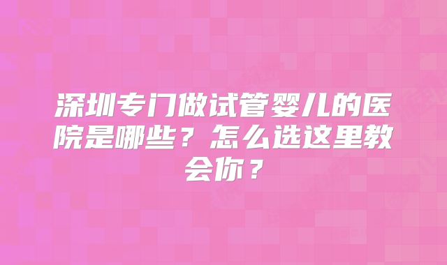 深圳专门做试管婴儿的医院是哪些?怎么选这里教会你?