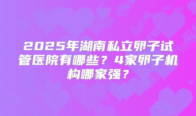 2025年湖南私立卵子试管医院有哪些？4家卵子机构哪家强？