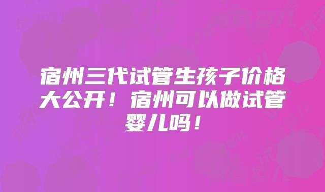 宿州三代试管生孩子价格大公开！宿州可以做试管婴儿吗！
