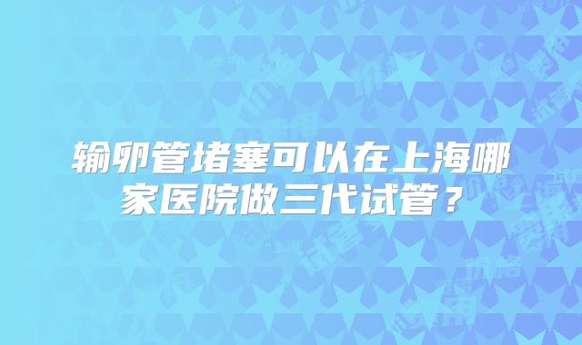 输卵管堵塞可以在上海哪家医院做三代试管?