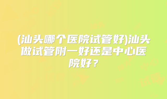 (汕头哪个医院试管好)汕头做试管附一好还是中心医院好?