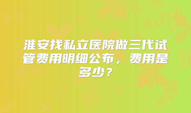 淮安找私立医院做三代试管费用明细公布，费用是多少？