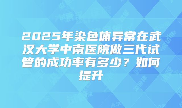 2025年染色体异常在武汉大学中南医院做三代试管的成功率有多少?如何提升