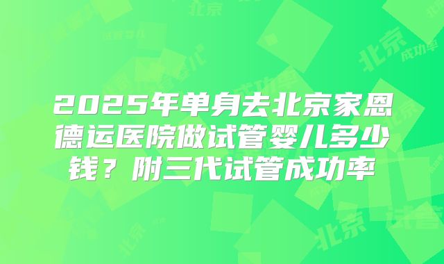2025年单身去北京家恩德运医院做试管婴儿多少钱？附三代试管成功率