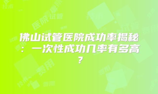 佛山试管医院成功率揭秘：一次性成功几率有多高？