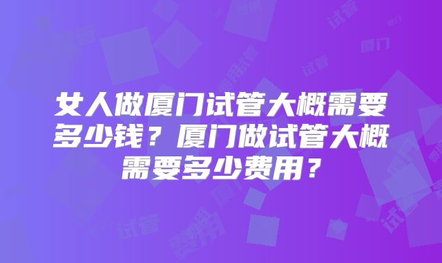 女人做厦门试管大概需要多少钱？厦门做试管大概需要多少费用？