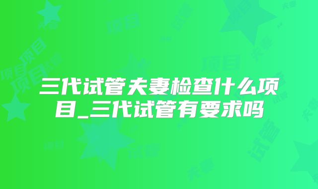 三代试管夫妻检查什么项目_三代试管有要求吗