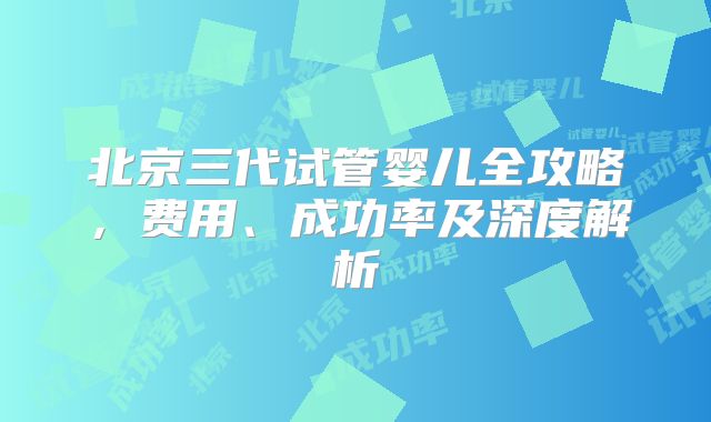 北京三代试管婴儿全攻略,费用、成功率及深度解析
