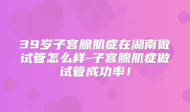 39岁子宫腺肌症在湖南做试管怎么样-子宫腺肌症做试管成功率！